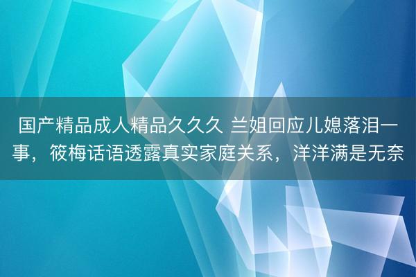 国产精品成人精品久久久 兰姐回应儿媳落泪一事，筱梅话语透露真实家庭关系，洋洋满是无奈