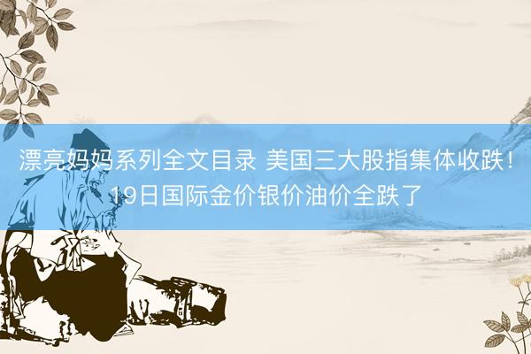 漂亮妈妈系列全文目录 美国三大股指集体收跌!19日国际金价银价油价全跌了