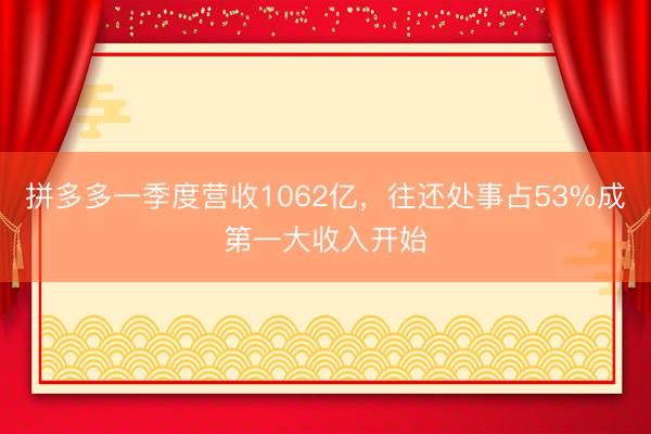 拼多多一季度营收1062亿,往还处事占53%成第一大收入开始
