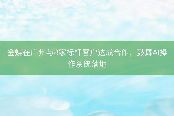 金蝶在广州与8家标杆客户达成合作,鼓舞AI操作系统落地
