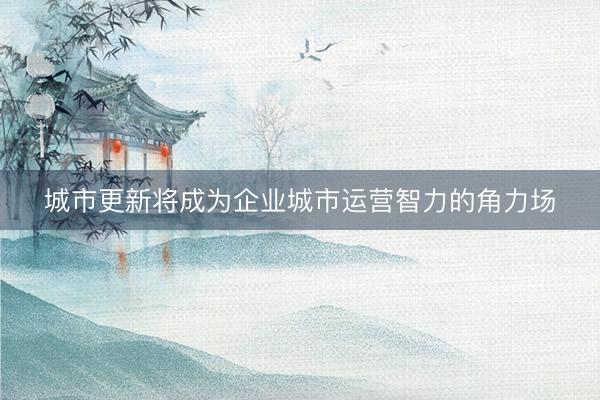 城市更新将成为企业城市运营智力的角力场