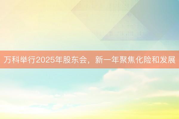 万科举行2025年股东会,新一年聚焦化险和发展