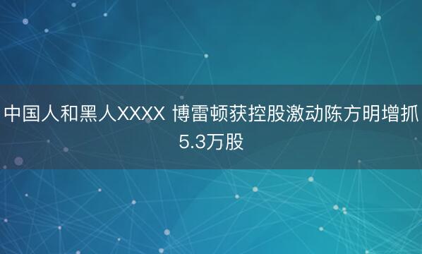 中国人和黑人XXXX 博雷顿获控股激动陈方明增抓5.3万股