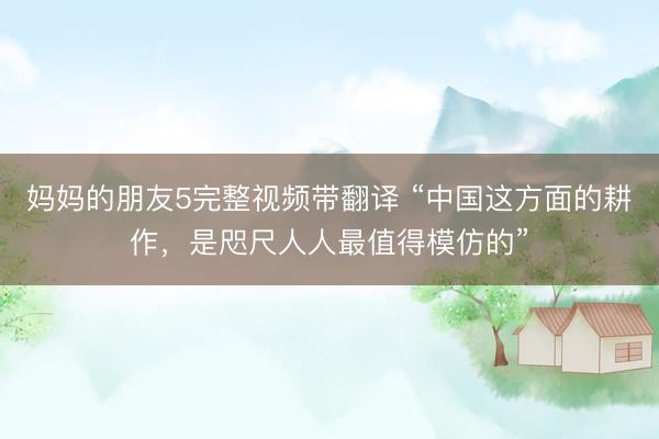 妈妈的朋友5完整视频带翻译 “中国这方面的耕作,是咫尺人人最值得模仿的”