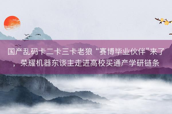 国产乱码卡二卡三卡老狼 “赛博毕业伙伴”来了,荣耀机器东谈主走进高校买通产学研链条
