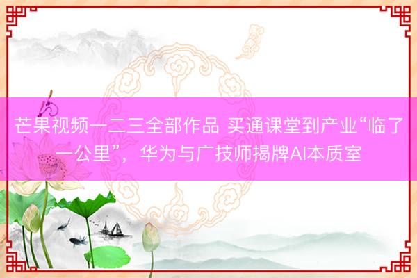 芒果视频一二三全部作品 买通课堂到产业“临了一公里”,华为与广技师揭牌AI本质室