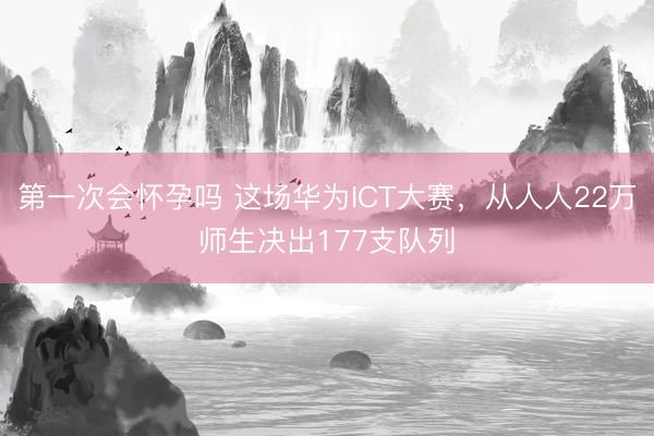 第一次会怀孕吗 这场华为ICT大赛,从人人22万师生决出177支队列