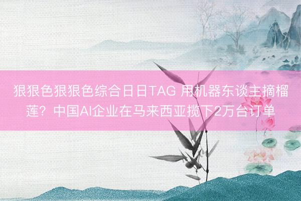 狠狠色狠狠色综合日日TAG 用机器东谈主摘榴莲?中国AI企业在马来西亚揽下2万台订单