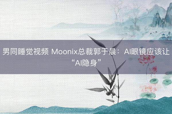 男同睡觉视频 Moonix总裁郭于晨:AI眼镜应该让“AI隐身”