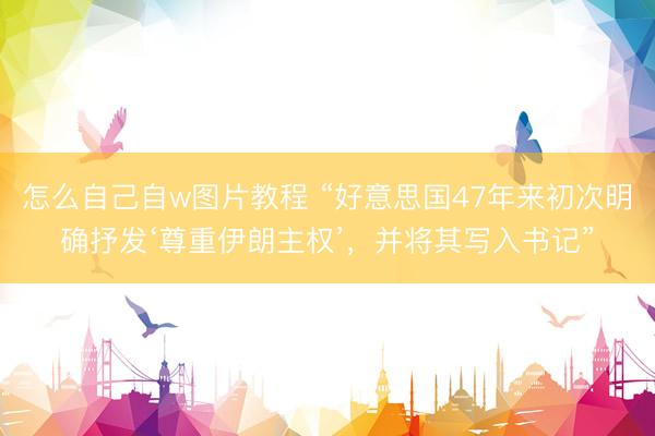 怎么自己自w图片教程 “好意思国47年来初次明确抒发‘尊重伊朗主权’,并将其写入书记”