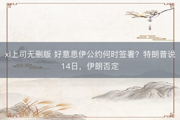 xl上司无删版 好意思伊公约何时签署？特朗普说14日，伊朗否定