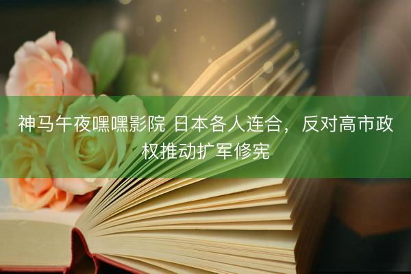 神马午夜嘿嘿影院 日本各人连合，反对高市政权推动扩军修宪