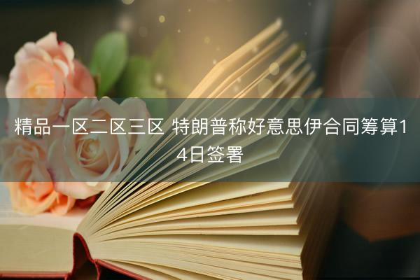 精品一区二区三区 特朗普称好意思伊合同筹算14日签署