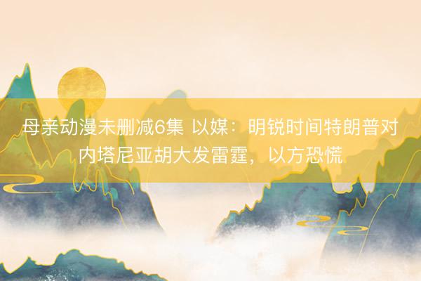 母亲动漫未删减6集 以媒:明锐时间特朗普对内塔尼亚胡大发雷霆,以方恐慌