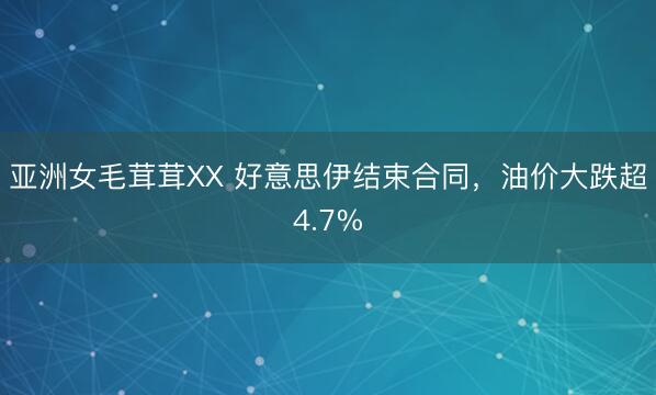亚洲女毛茸茸XX 好意思伊结束合同，油价大跌超4.7%